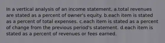 In a vertical analysis of an income statement, a.total revenues are stated as a percent of owner's equity. b.each item is stated as a percent of total expenses. c.each item is stated as a percent of change from the previous period's statement. d.each item is stated as a percent of revenues or fees earned.