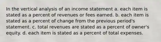 In the vertical analysis of an income statement a. each item is stated as a percent of revenues or fees earned. b. each item is stated as a percent of change from the previous period's statement. c. total revenues are stated as a percent of owner's equity. d. each item is stated as a percent of total expenses.