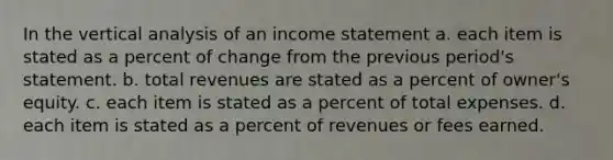 In the vertical analysis of an income statement a. each item is stated as a percent of change from the previous period's statement. b. total revenues are stated as a percent of owner's equity. c. each item is stated as a percent of total expenses. d. each item is stated as a percent of revenues or fees earned.