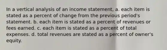 In a vertical analysis of an income statement, a. each item is stated as a percent of change from the previous period's statement. b. each item is stated as a percent of revenues or fees earned. c. each item is stated as a percent of total expenses. d. total revenues are stated as a percent of owner's equity.