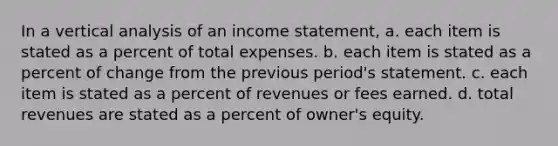 In a vertical analysis of an income statement, a. each item is stated as a percent of total expenses. b. each item is stated as a percent of change from the previous period's statement. c. each item is stated as a percent of revenues or fees earned. d. total revenues are stated as a percent of owner's equity.