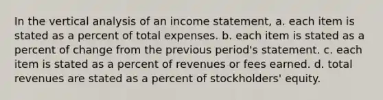 In the vertical analysis of an income statement, a. each item is stated as a percent of total expenses. b. each item is stated as a percent of change from the previous period's statement. c. each item is stated as a percent of revenues or fees earned. d. total revenues are stated as a percent of stockholders' equity.