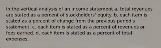 In the vertical analysis of an <a href='https://www.questionai.com/knowledge/kCPMsnOwdm-income-statement' class='anchor-knowledge'>income statement</a> a. total revenues are stated as a percent of stockholders' equity. b. each item is stated as a percent of change from the previous period's statement. c. each item is stated as a percent of revenues or fees earned. d. each item is stated as a percent of total expenses.