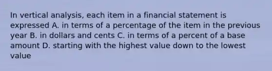 In vertical analysis, each item in a financial statement is expressed A. in terms of a percentage of the item in the previous year B. in dollars and cents C. in terms of a percent of a base amount D. starting with the highest value down to the lowest value