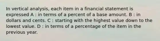 In vertical analysis, each item in a financial statement is expressed A : in terms of a percent of a base amount. B : in dollars and cents. C : starting with the highest value down to the lowest value. D : in terms of a percentage of the item in the previous year.