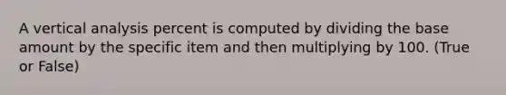 A vertical analysis percent is computed by dividing the base amount by the specific item and then multiplying by 100. (True or False)