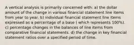 A vertical analysis is primarily concerned with: a) the dollar amount of the change in various financial statement line items from year to year. b) individual financial statement line items expressed as a percentage of a base ( which represents 100%). c) percentage changes in the balances of line items from comparative financial statements. d) the change in key financial statement ratios over a specified period of time.