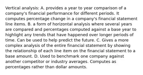 Vertical analysis: A. provides a year to year comparison of a company's financial performance for different periods. It computes percentage change in a company's financial statement line items. B. a form of horizontal analysis where several years are compared and percentages computed against a base year to highlight any trends that have happened over longer periods of time. Can be used to help predict the future. C. Gives a more complex analysis of the entire financial statement by showing the relationship of each line item on the financial statement to a base amount. D. Used to benchmark one company against another competitor or industry averages. Computes as percentages rather than dollar amounts.