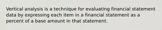 Vertical analysis is a technique for evaluating financial statement data by expressing each item in a financial statement as a percent of a base amount in that statement.