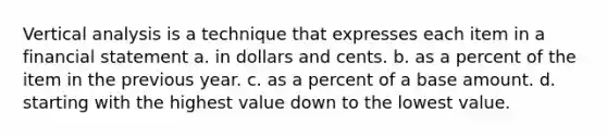 Vertical analysis is a technique that expresses each item in a financial statement a. in dollars and cents. b. as a percent of the item in the previous year. c. as a percent of a base amount. d. starting with the highest value down to the lowest value.