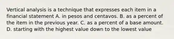 Vertical analysis is a technique that expresses each item in a financial statement A. in pesos and centavos. B. as a percent of the item in the previous year. C. as a percent of a base amount. D. starting with the highest value down to the lowest value