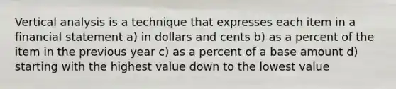 Vertical analysis is a technique that expresses each item in a financial statement a) in dollars and cents b) as a percent of the item in the previous year c) as a percent of a base amount d) starting with the highest value down to the lowest value