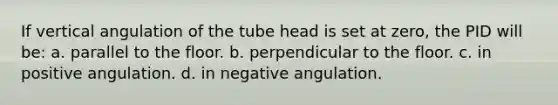 If vertical angulation of the tube head is set at zero, the PID will be: a. parallel to the floor. b. perpendicular to the floor. c. in positive angulation. d. in negative angulation.