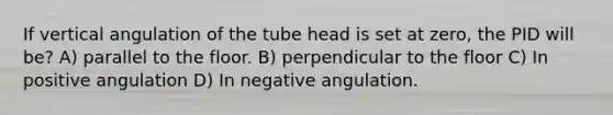 If vertical angulation of the tube head is set at zero, the PID will be? A) parallel to the floor. B) perpendicular to the floor C) In positive angulation D) In negative angulation.