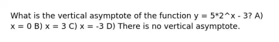 What is the vertical asymptote of the function y = 5*2^x - 3? A) x = 0 B) x = 3 C) x = -3 D) There is no vertical asymptote.