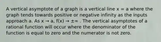 A vertical asymptote of a graph is a vertical line x = a where the graph tends towards positive or negative infinity as the inputs approach a. As x → a, f(x) → ±∞ . The vertical asymptotes of a rational function will occur where the denominator of the function is equal to zero and the numerator is not zero.