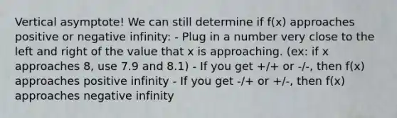 Vertical asymptote! We can still determine if f(x) approaches positive or negative infinity: - Plug in a number very close to the left and right of the value that x is approaching. (ex: if x approaches 8, use 7.9 and 8.1) - If you get +/+ or -/-, then f(x) approaches positive infinity - If you get -/+ or +/-, then f(x) approaches negative infinity