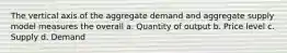 The vertical axis of the aggregate demand and aggregate supply model measures the overall a. Quantity of output b. Price level c. Supply d. Demand