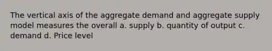 The vertical axis of the aggregate demand and aggregate supply model measures the overall a. supply b. quantity of output c. demand d. Price level