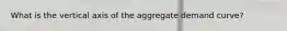What is the vertical axis of the aggregate demand curve?