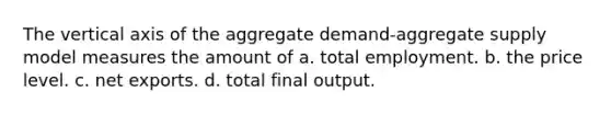 The vertical axis of the aggregate demand-aggregate supply model measures the amount of a. total employment. b. the price level. c. net exports. d. total final output.