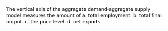 The vertical axis of the aggregate demand-aggregate supply model measures the amount of a. total employment. b. total final output. c. the price level. d. net exports.