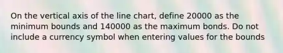 On the vertical axis of the line chart, define 20000 as the minimum bounds and 140000 as the maximum bonds. Do not include a currency symbol when entering values for the bounds