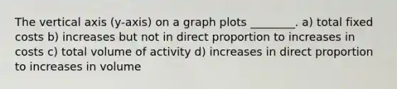 The vertical axis (y-axis) on a graph plots ________. a) total fixed costs b) increases but not in <a href='https://www.questionai.com/knowledge/kfXqPOzKsm-direct-proportion' class='anchor-knowledge'>direct proportion</a> to increases in costs c) total volume of activity d) increases in direct proportion to increases in volume