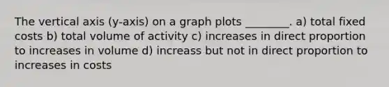 The vertical axis (y-axis) on a graph plots ________. a) total fixed costs b) total volume of activity c) increases in <a href='https://www.questionai.com/knowledge/kfXqPOzKsm-direct-proportion' class='anchor-knowledge'>direct proportion</a> to increases in volume d) increass but not in direct proportion to increases in costs