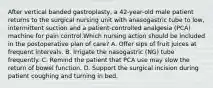 After vertical banded gastroplasty, a 42-year-old male patient returns to the surgical nursing unit with anasogastric tube to low, intermittent suction and a patient-controlled analgesia (PCA) machine for pain control.Which nursing action should be included in the postoperative plan of care? A. Offer sips of fruit juices at frequent intervals. B. Irrigate the nasogastric (NG) tube frequently. C. Remind the patient that PCA use may slow the return of bowel function. D. Support the surgical incision during patient coughing and turning in bed.