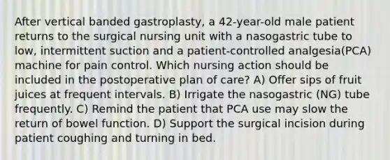 After vertical banded gastroplasty, a 42-year-old male patient returns to the surgical nursing unit with a nasogastric tube to low, intermittent suction and a patient-controlled analgesia(PCA) machine for pain control. Which nursing action should be included in the postoperative plan of care? A) Offer sips of fruit juices at frequent intervals. B) Irrigate the nasogastric (NG) tube frequently. C) Remind the patient that PCA use may slow the return of bowel function. D) Support the surgical incision during patient coughing and turning in bed.