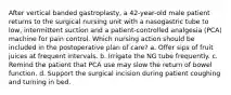 After vertical banded gastroplasty, a 42-year-old male patient returns to the surgical nursing unit with a nasogastric tube to low, intermittent suction and a patient-controlled analgesia (PCA) machine for pain control. Which nursing action should be included in the postoperative plan of care? a. Offer sips of fruit juices at frequent intervals. b. Irrigate the NG tube frequently. c. Remind the patient that PCA use may slow the return of bowel function. d. Support the surgical incision during patient coughing and turning in bed.