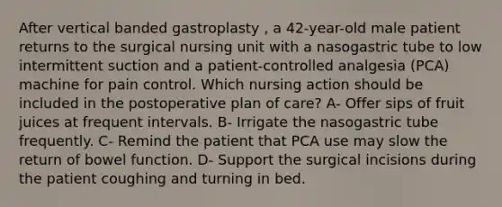 After vertical banded gastroplasty , a 42-year-old male patient returns to the surgical nursing unit with a nasogastric tube to low intermittent suction and a patient-controlled analgesia (PCA) machine for pain control. Which nursing action should be included in the postoperative plan of care? A- Offer sips of fruit juices at frequent intervals. B- Irrigate the nasogastric tube frequently. C- Remind the patient that PCA use may slow the return of bowel function. D- Support the surgical incisions during the patient coughing and turning in bed.