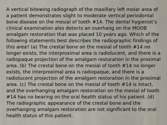 A vertical bitewing radiograph of the maxillary left molar area of a patient demonstrates slight to moderate vertical periodontal bone disease on the mesial of tooth #14. The dental hygienist's clinical examination also detects an overhang on the MODB amalgam restoration that was placed 10 years ago. Which of the following statements best describes the radiographic findings of this area? (a) The crestal bone on the mesial of tooth #14 no longer exists, the interproximal area is radiolucent, and there is a radiopaque projection of the amalgam restoration in the proximal area. (b) The crestal bone on the mesial of tooth #14 no longer exists, the interproximal area is radiopaque, and there is a radiolucent projection of the amalgam restoration in the proximal area. (c) The crestal bone on the mesial of tooth #14 is intact, and the overhanging amalgam restoration on the mesial of tooth #14 has no bearing on the oral health status of his patient. (d) The radiographic appearance of the crestal bone and the overhanging amalgam restoration are not significant to the oral health status of this patient.