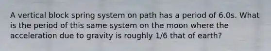 A vertical block spring system on path has a period of 6.0s. What is the period of this same system on the moon where the acceleration due to gravity is roughly 1/6 that of earth?