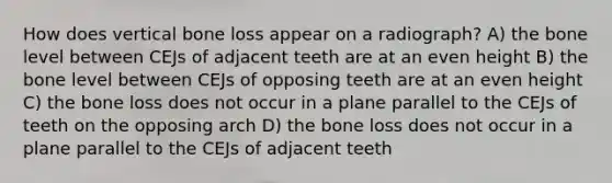 How does vertical bone loss appear on a radiograph? A) the bone level between CEJs of adjacent teeth are at an even height B) the bone level between CEJs of opposing teeth are at an even height C) the bone loss does not occur in a plane parallel to the CEJs of teeth on the opposing arch D) the bone loss does not occur in a plane parallel to the CEJs of adjacent teeth