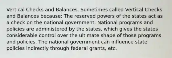 Vertical Checks and Balances. Sometimes called Vertical Checks and Balances because: The reserved powers of the states act as a check on the national government. National programs and policies are administered by the states, which gives the states considerable control over the ultimate shape of those programs and policies. The national government can influence state policies indirectly through federal grants, etc.