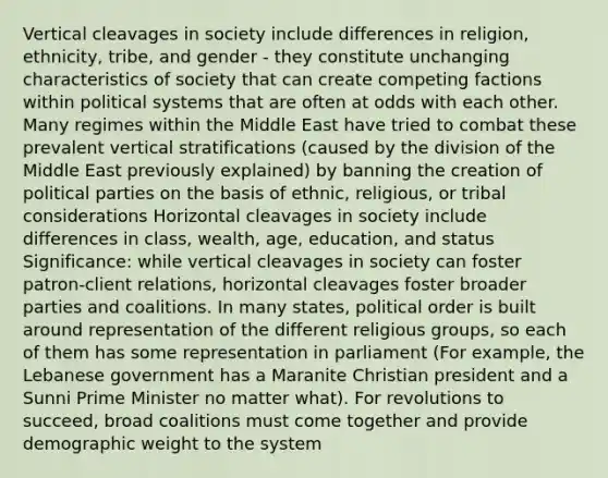 Vertical cleavages in society include differences in religion, ethnicity, tribe, and gender - they constitute unchanging characteristics of society that can create competing factions within political systems that are often at odds with each other. Many regimes within the Middle East have tried to combat these prevalent vertical stratifications (caused by the division of the Middle East previously explained) by banning the creation of political parties on the basis of ethnic, religious, or tribal considerations Horizontal cleavages in society include differences in class, wealth, age, education, and status Significance: while vertical cleavages in society can foster patron-client relations, horizontal cleavages foster broader parties and coalitions. In many states, political order is built around representation of the different religious groups, so each of them has some representation in parliament (For example, the Lebanese government has a Maranite Christian president and a Sunni Prime Minister no matter what). For revolutions to succeed, broad coalitions must come together and provide demographic weight to the system