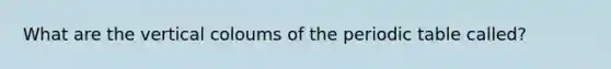 What are the vertical coloums of the periodic table called?