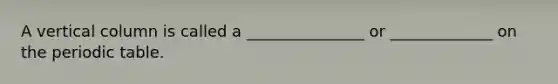 A vertical column is called a _______________ or _____________ on the periodic table.