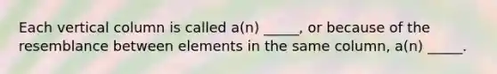 Each vertical column is called a(n) _____, or because of the resemblance between elements in the same column, a(n) _____.