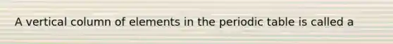 A vertical column of elements in the periodic table is called a