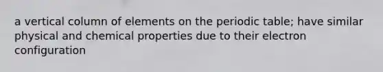a vertical column of elements on the periodic table; have similar physical and chemical properties due to their electron configuration
