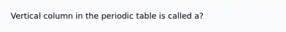 Vertical column in the periodic table is called a?