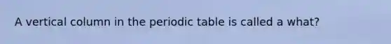 A vertical column in the periodic table is called a what?