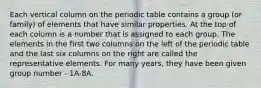 Each vertical column on the periodic table contains a group (or family) of elements that have similar properties. At the top of each column is a number that is assigned to each group. The elements in the first two columns on the left of the periodic table and the last six columns on the right are called the representative elements. For many years, they have been given group number - 1A-8A.