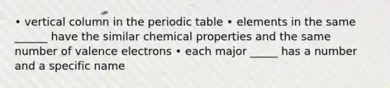 • vertical column in the periodic table • elements in the same ______ have the similar chemical properties and the same number of valence electrons • each major _____ has a number and a specific name