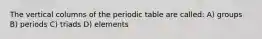 The vertical columns of the periodic table are called: A) groups B) periods C) triads D) elements