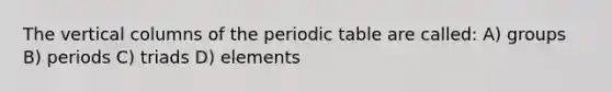 The vertical columns of the periodic table are called: A) groups B) periods C) triads D) elements