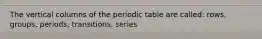 The vertical columns of the periodic table are called: rows, groups, periods, transitions, series